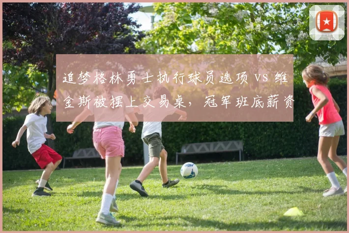 追梦格林勇士执行球员选项 vs 维金斯被摆上交易桌,冠军班底薪资结构撕裂危机