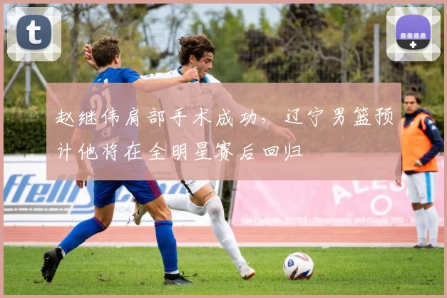 赵继伟肩部手术成功,辽宁男篮预计他将在全明星赛后回归