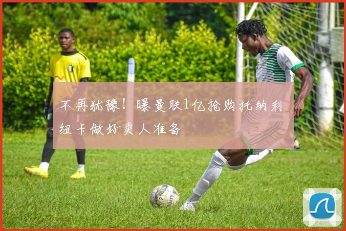 不再犹豫!曝曼联1亿抢购托纳利 纽卡做好卖人准备