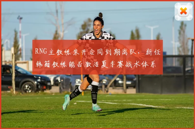 RNG主教练朱开合同到期离队,新任韩籍教练能否激活夏季赛战术体系?