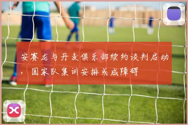 安赛龙与丹麦俱乐部续约谈判启动,国家队集训安排或成障碍