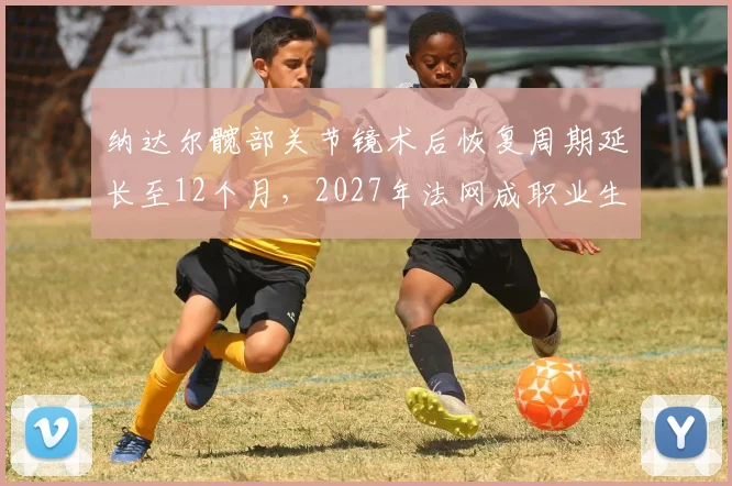 纳达尔髋部关节镜术后恢复周期延长至12个月,2027年法网成职业生涯最后目标