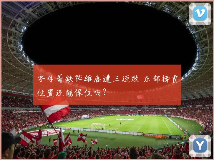 字母哥缺阵雄鹿遭三连败 东部榜首位置还能保住吗？