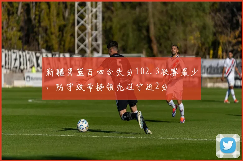 新疆男篮百回合失分102.3联赛最少,防守效率榜领先辽宁近2分