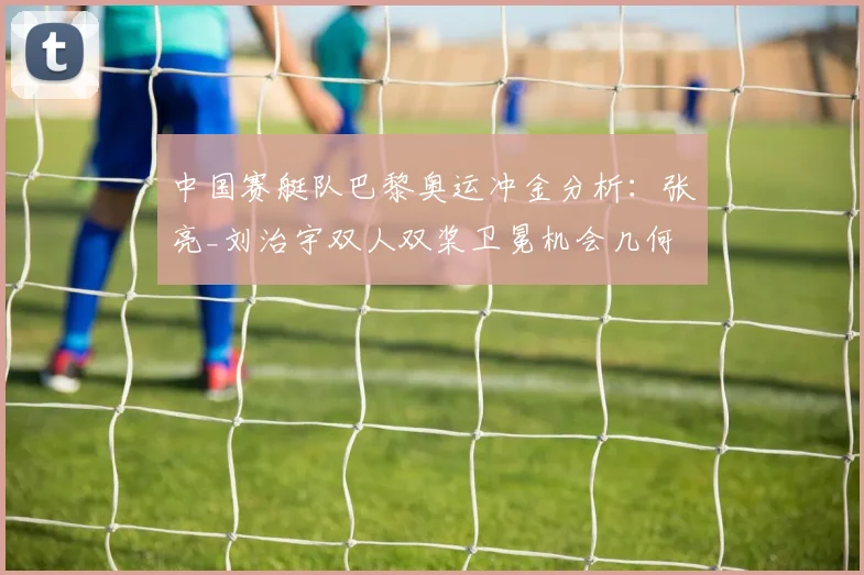 中国赛艇队巴黎奥运冲金分析：张亮_刘治宇双人双桨卫冕机会几何