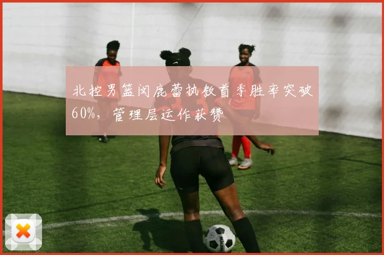 北控男篮闵鹿蕾执教首季胜率突破60%,管理层运作获赞