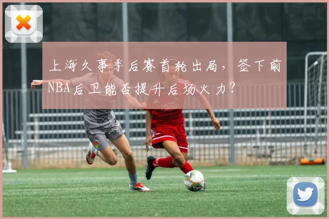 上海久事季后赛首轮出局,签下前NBA后卫能否提升后场火力?