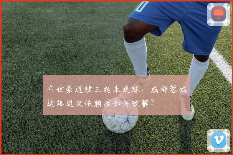 韦世豪连续三轮未进球,成都蓉城边路进攻依赖症如何破解?