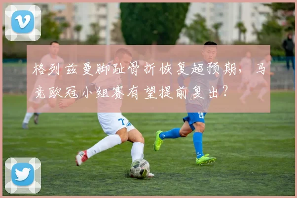 格列兹曼脚趾骨折恢复超预期,马竞欧冠小组赛有望提前复出?